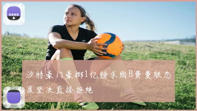 沙特豪门豪掷1亿镑求购B费曼联态度坚决直接拒绝