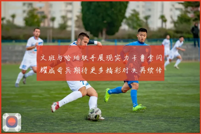 文班与哈珀联手展现实力卡鲁索闪耀成奇兵期待更多精彩对决再续传奇