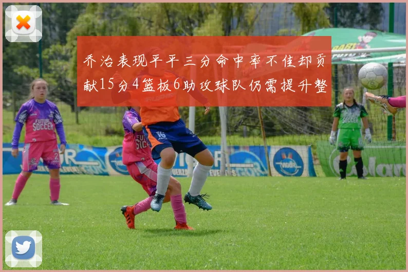 乔治表现平平三分命中率不佳却贡献15分4篮板6助攻球队仍需提升整体状态