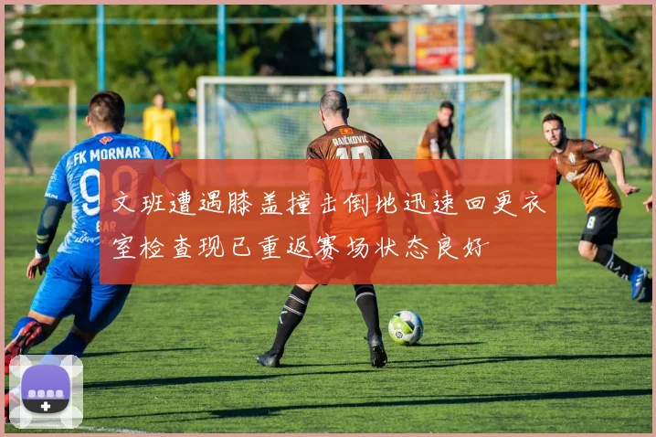 文班遭遇膝盖撞击倒地迅速回更衣室检查现已重返赛场状态良好