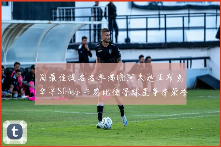 周最佳提名名单揭晓阿夫迪亚布克华子SGA小卡恩比德等球星争夺荣誉