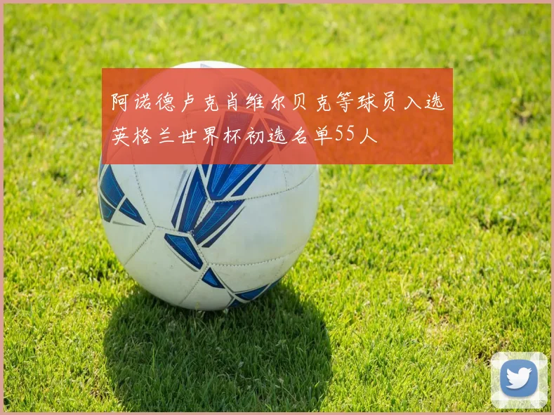 阿诺德卢克肖维尔贝克等球员入选英格兰世界杯初选名单55人