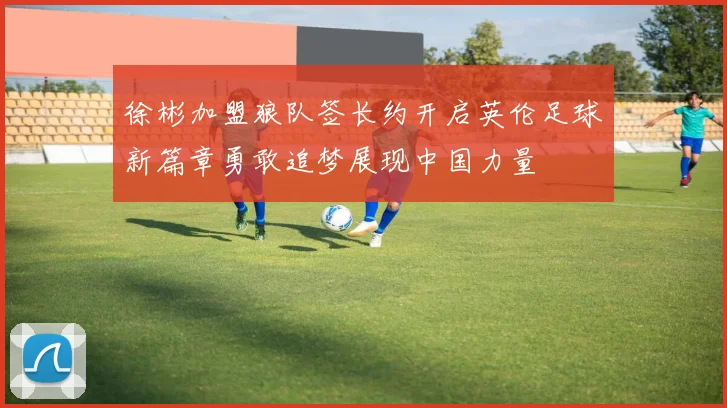 徐彬加盟狼队签长约开启英伦足球新篇章勇敢追梦展现中国力量