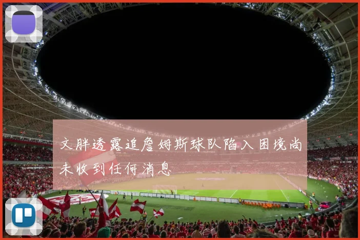 文胖透露追詹姆斯球队陷入困境尚未收到任何消息
