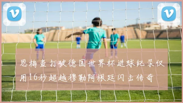 恩梅查打破德国世界杯进球纪录仅用16秒超越穆勒阿根廷闪击传奇