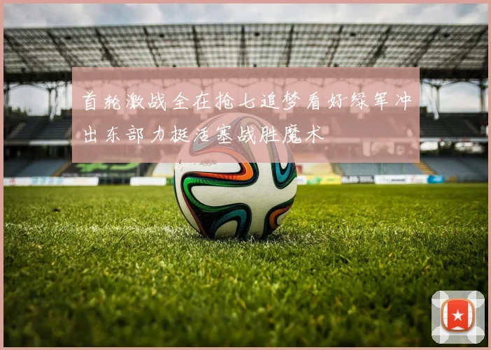 首轮激战全在抢七追梦看好绿军冲出东部力挺活塞战胜魔术