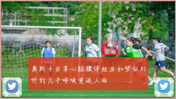 奥斯卡分享心脏骤停经历如梦似幻听到儿子呼唤重返人间