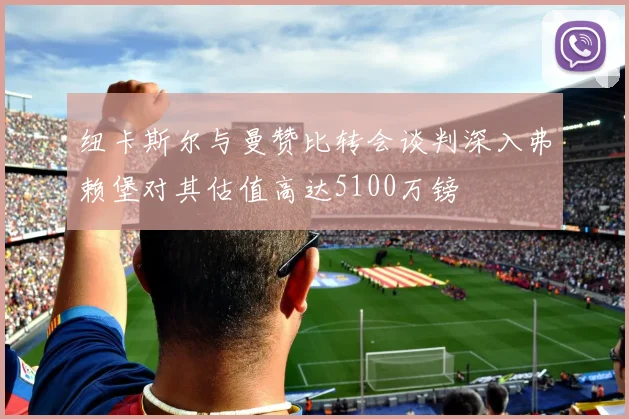 纽卡斯尔与曼赞比转会谈判深入弗赖堡对其估值高达5100万镑
