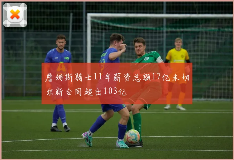 詹姆斯骑士11年薪资总额17亿米切尔新合同超出103亿
