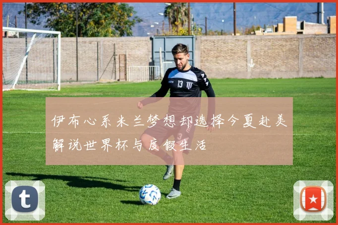 伊布心系米兰梦想却选择今夏赴美解说世界杯与度假生活