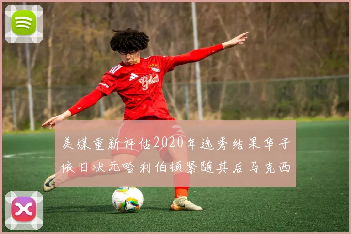 美媒重新评估2020年选秀结果华子依旧状元哈利伯顿紧随其后马克西位列探花
