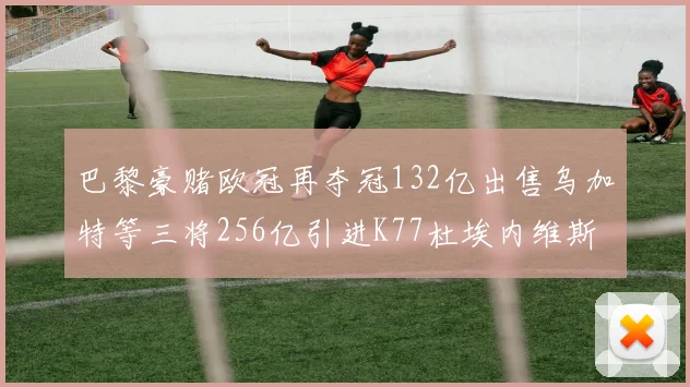 巴黎豪赌欧冠再夺冠132亿出售乌加特等三将256亿引进K77杜埃内维斯等五名新援