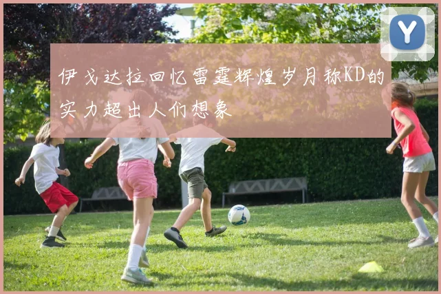 伊戈达拉回忆雷霆辉煌岁月称KD的实力超出人们想象