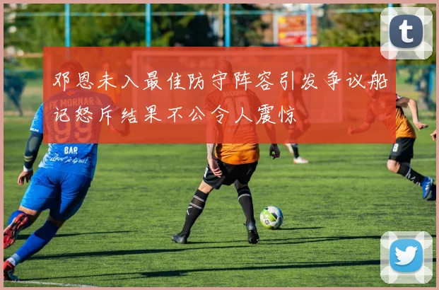 邓恩未入最佳防守阵容引发争议船记怒斥结果不公令人震惊
