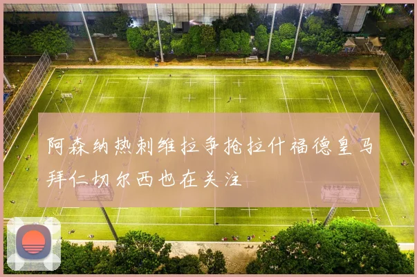 阿森纳热刺维拉争抢拉什福德皇马拜仁切尔西也在关注