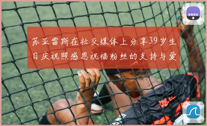 苏亚雷斯在社交媒体上分享39岁生日庆祝照感恩祝福粉丝的支持与爱护