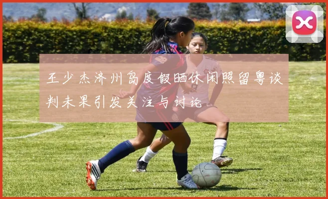 王少杰济州岛度假晒休闲照留粤谈判未果引发关注与讨论