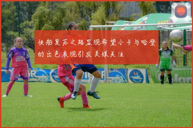 快船复苏之路显现希望小卡与哈登的出色表现引发美媒关注