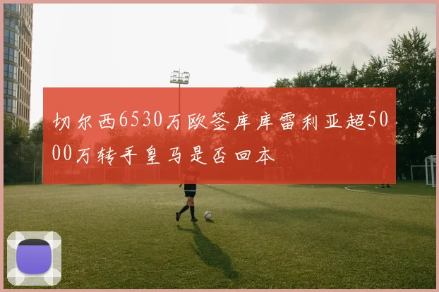 切尔西6530万欧签库库雷利亚超5000万转手皇马是否回本