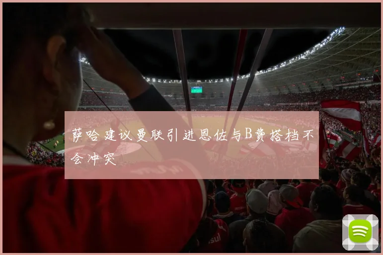 萨哈建议曼联引进恩佐与B费搭档不会冲突