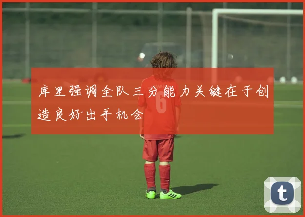 库里强调全队三分能力关键在于创造良好出手机会