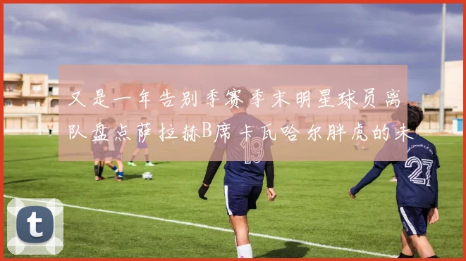 又是一年告别季赛季末明星球员离队盘点萨拉赫B席卡瓦哈尔胖虎的未来去向