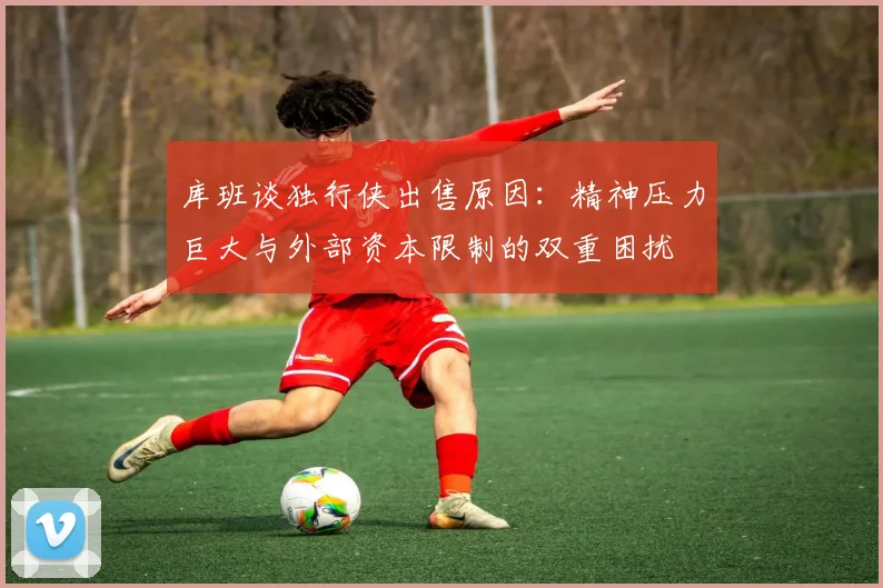 库班谈独行侠出售原因：精神压力巨大与外部资本限制的双重困扰