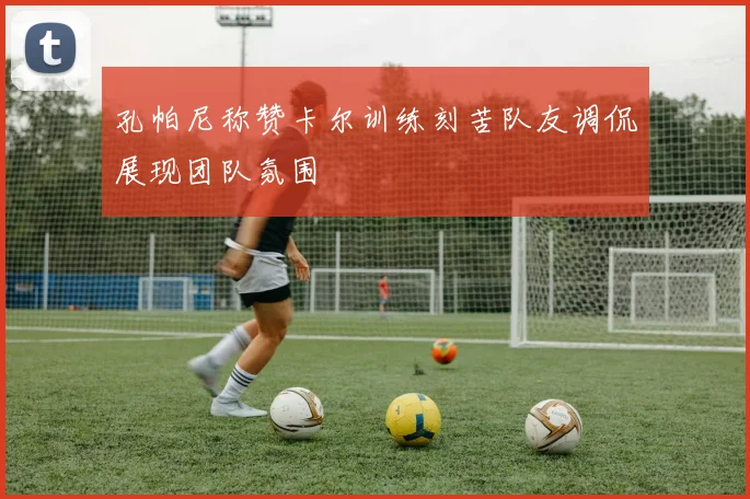 孔帕尼称赞卡尔训练刻苦队友调侃展现团队氛围