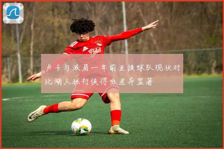 卢卡与浓眉一年前互换球队现状对比湖人独行侠得分差异显著