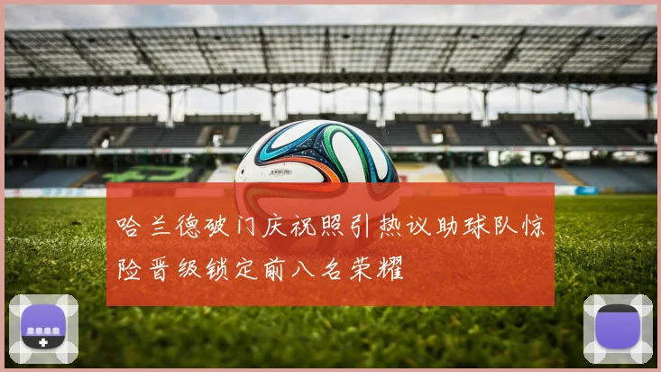 哈兰德破门庆祝照引热议助球队惊险晋级锁定前八名荣耀