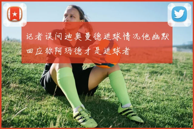 记者误问迪奥曼德进球情况他幽默回应称阿玛德才是进球者