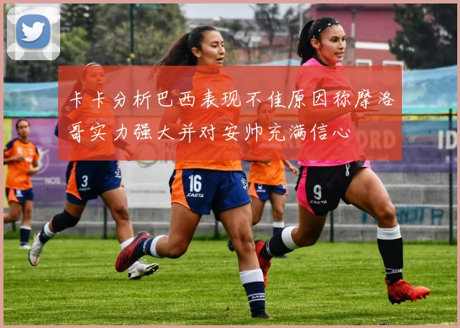 卡卡分析巴西表现不佳原因称摩洛哥实力强大并对安帅充满信心